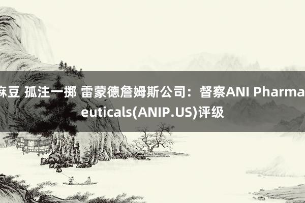 麻豆 孤注一掷 雷蒙德詹姆斯公司：督察ANI Pharmaceuticals(ANIP.US)评级