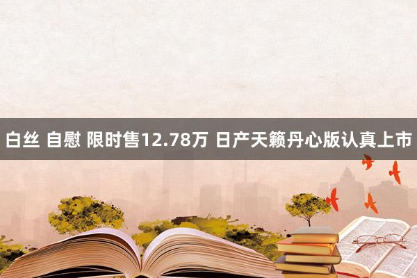 白丝 自慰 限时售12.78万 日产天籁丹心版认真上市