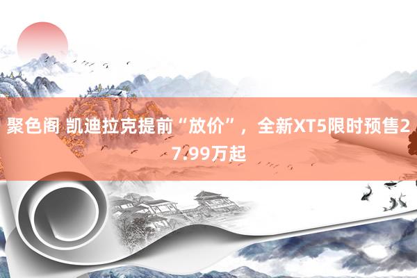 聚色阁 凯迪拉克提前“放价”，全新XT5限时预售27.99万起