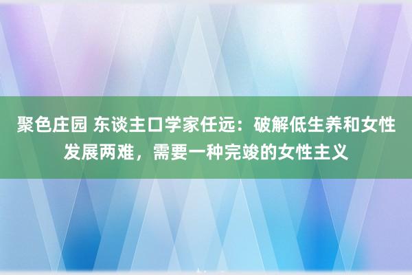 聚色庄园 东谈主口学家任远：破解低生养和女性发展两难，需要一种完竣的女性主义