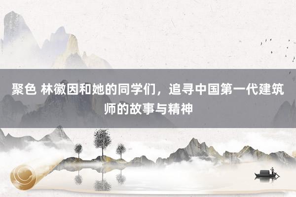 聚色 林徽因和她的同学们，追寻中国第一代建筑师的故事与精神