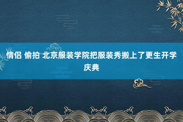 情侣 偷拍 北京服装学院把服装秀搬上了更生开学庆典