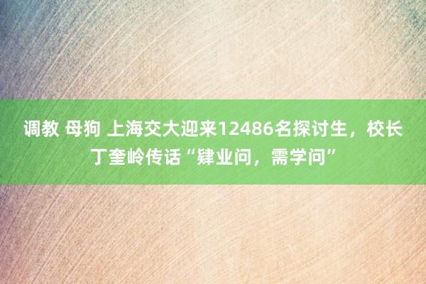 调教 母狗 上海交大迎来12486名探讨生，校长丁奎岭传话“肄业问，需学问”