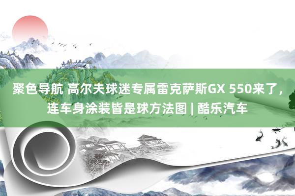 聚色导航 高尔夫球迷专属雷克萨斯GX 550来了，连车身涂装皆是球方法图 | 酷乐汽车