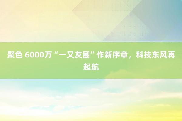 聚色 6000万“一又友圈”作新序章，科技东风再起航