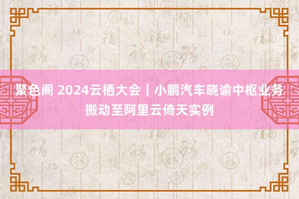 聚色阁 2024云栖大会｜小鹏汽车晓谕中枢业务搬动至阿里云倚天实例