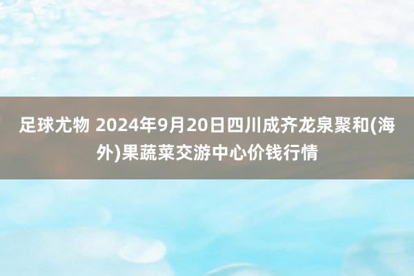 足球尤物 2024年9月20日四川成齐龙泉聚和(海外)果蔬菜交游中心价钱行情