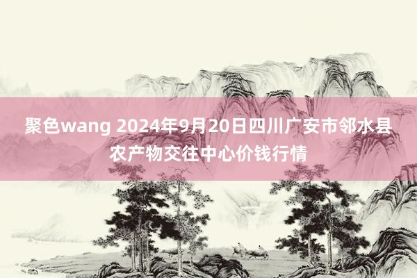 聚色wang 2024年9月20日四川广安市邻水县农产物交往中心价钱行情