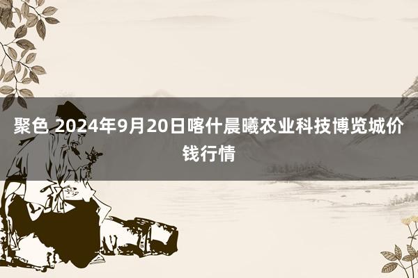 聚色 2024年9月20日喀什晨曦农业科技博览城价钱行情