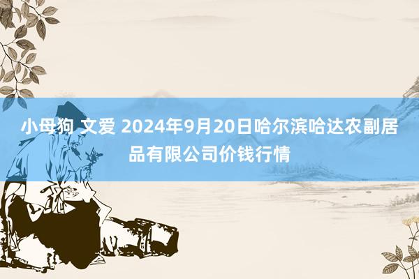 小母狗 文爱 2024年9月20日哈尔滨哈达农副居品有限公司价钱行情