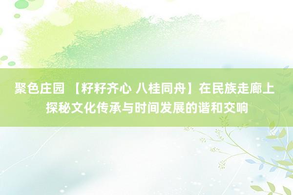 聚色庄园 【籽籽齐心 八桂同舟】在民族走廊上 探秘文化传承与时间发展的谐和交响