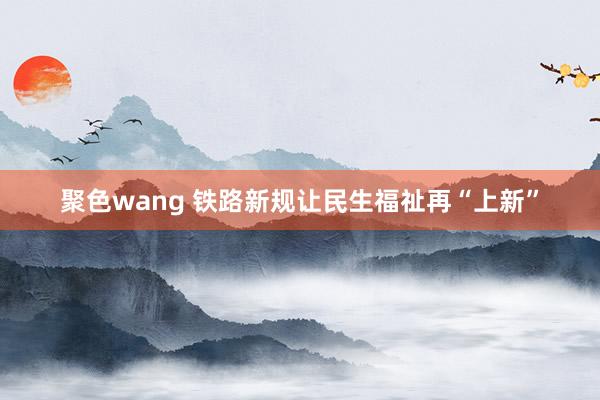 聚色wang 铁路新规让民生福祉再“上新”