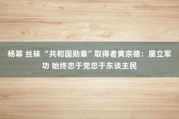 杨幂 丝袜 “共和国勋章”取得者黄宗德：屡立军功 始终忠于党忠于东谈主民