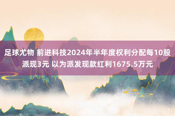 足球尤物 前进科技2024年半年度权利分配每10股派现3元 以为派发现款红利1675.5万元