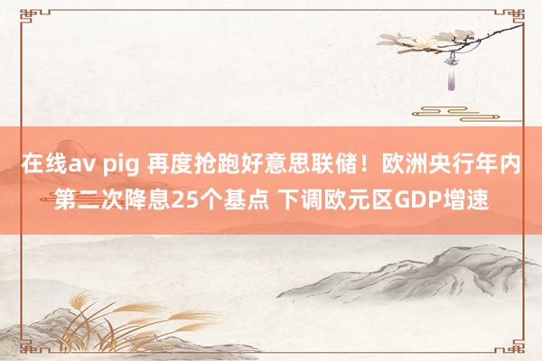 在线av pig 再度抢跑好意思联储！欧洲央行年内第二次降息25个基点 下调欧元区GDP增速