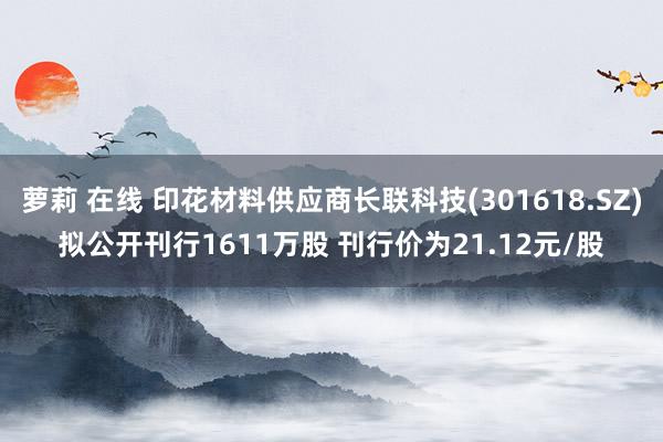 萝莉 在线 印花材料供应商长联科技(301618.SZ)拟公开刊行1611万股 刊行价为21.12元/股