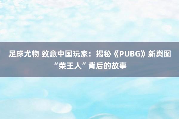 足球尤物 致意中国玩家：揭秘《PUBG》新舆图“荣王人”背后的故事