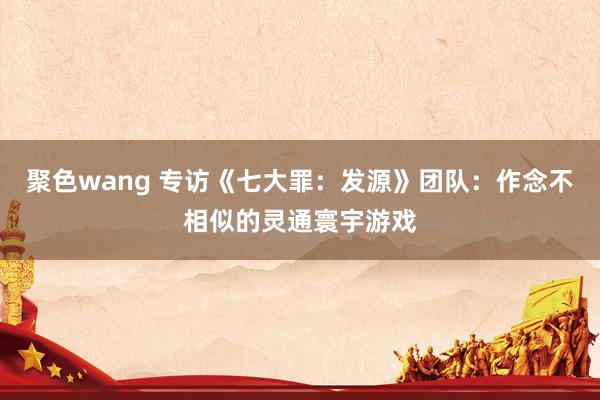 聚色wang 专访《七大罪：发源》团队：作念不相似的灵通寰宇游戏