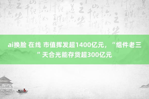 ai换脸 在线 市值挥发超1400亿元，“组件老三”天合光能存货超300亿元