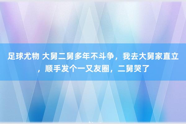 足球尤物 大舅二舅多年不斗争，我去大舅家直立，顺手发个一又友圈，二舅哭了