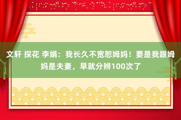 文轩 探花 李娟：我长久不宽恕姆妈！要是我跟姆妈是夫妻，早就分辨100次了