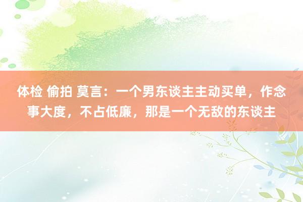 体检 偷拍 莫言：一个男东谈主主动买单，作念事大度，不占低廉，那是一个无敌的东谈主