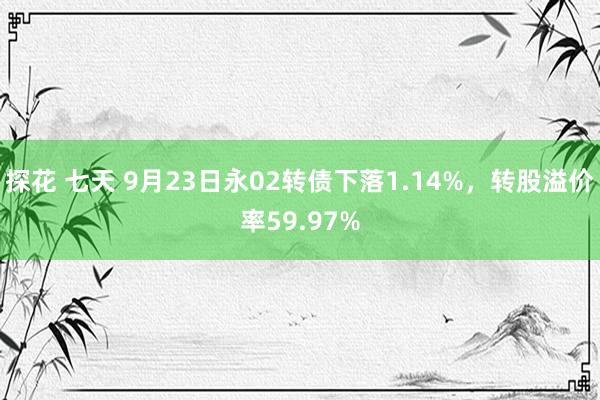 探花 七天 9月23日永02转债下落1.14%，转股溢价率59.97%