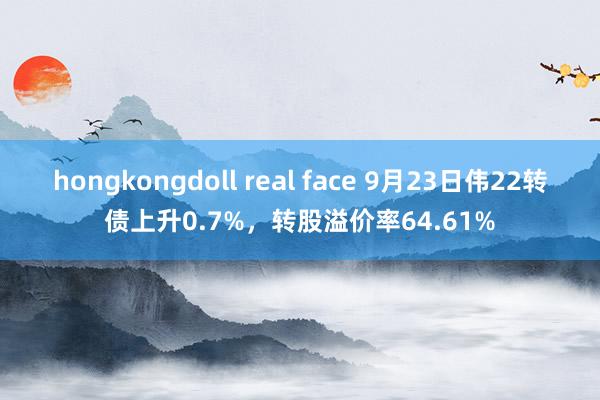 hongkongdoll real face 9月23日伟22转债上升0.7%，转股溢价率64.61%