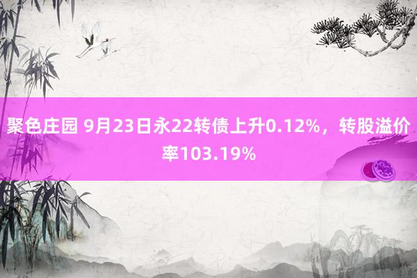 聚色庄园 9月23日永22转债上升0.12%，转股溢价率103.19%