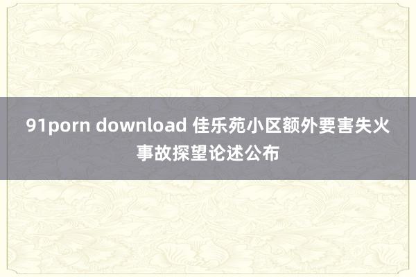 91porn download 佳乐苑小区额外要害失火事故探望论述公布