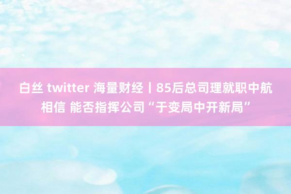 白丝 twitter 海量财经丨85后总司理就职中航相信 能否指挥公司“于变局中开新局”