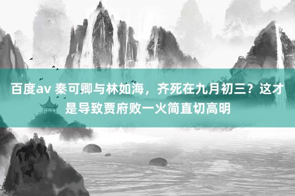 百度av 秦可卿与林如海，齐死在九月初三？这才是导致贾府败一火简直切高明