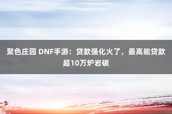 聚色庄园 DNF手游：贷款强化火了，最高能贷款超10万炉岩碳