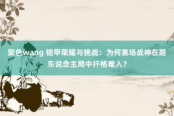 聚色wang 铠甲荣耀与挑战：为何赛场战神在路东说念主局中扞格难入？