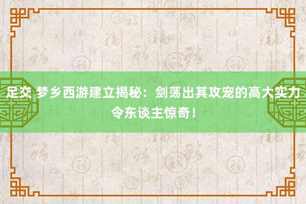 足交 梦乡西游建立揭秘：剑荡出其攻宠的高大实力令东谈主惊奇！