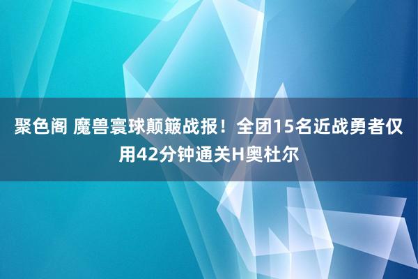 聚色阁 魔兽寰球颠簸战报！全团15名近战勇者仅用42分钟通关H奥杜尔