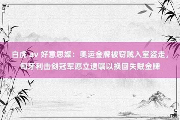 白虎 av 好意思媒：奥运金牌被窃贼入室盗走，匈牙利击剑冠军愿立遗嘱以换回失贼金牌