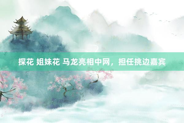 探花 姐妹花 马龙亮相中网，担任挑边嘉宾