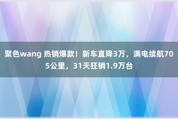 聚色wang 热销爆款！新车直降3万，满电续航705公里，31天狂销1.9万台