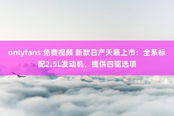 onlyfans 免费视频 新款日产天籁上市：全系标配2.5L发动机，提供四驱选项