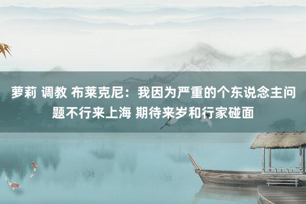 萝莉 调教 布莱克尼：我因为严重的个东说念主问题不行来上海 期待来岁和行家碰面