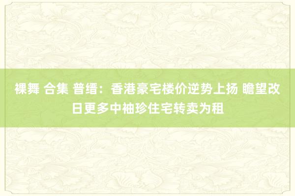 裸舞 合集 普缙：香港豪宅楼价逆势上扬 瞻望改日更多中袖珍住宅转卖为租