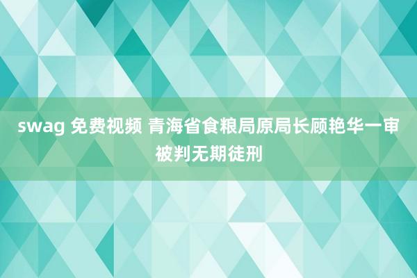 swag 免费视频 青海省食粮局原局长顾艳华一审被判无期徒刑