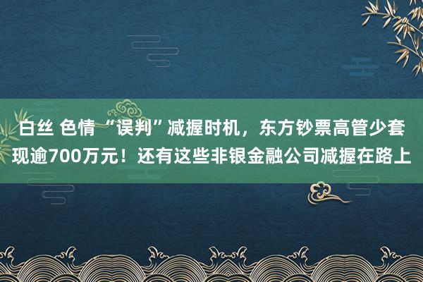 白丝 色情 “误判”减握时机，东方钞票高管少套现逾700万元！还有这些非银金融公司减握在路上