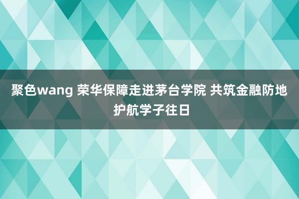 聚色wang 荣华保障走进茅台学院 共筑金融防地 护航学子往日