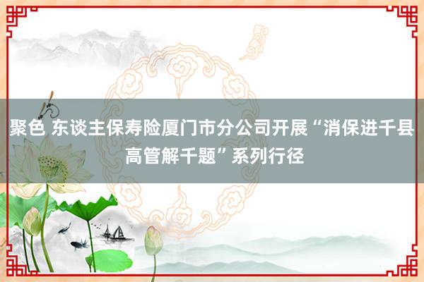 聚色 东谈主保寿险厦门市分公司开展“消保进千县 高管解千题”系列行径