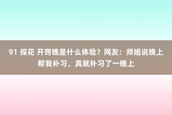 91 探花 开窍晚是什么体验？网友：师姐说晚上帮我补习，真就补习了一晚上