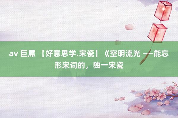 av 巨屌 【好意思学.宋瓷】《空明流光 ——能忘形宋词的，独一宋瓷