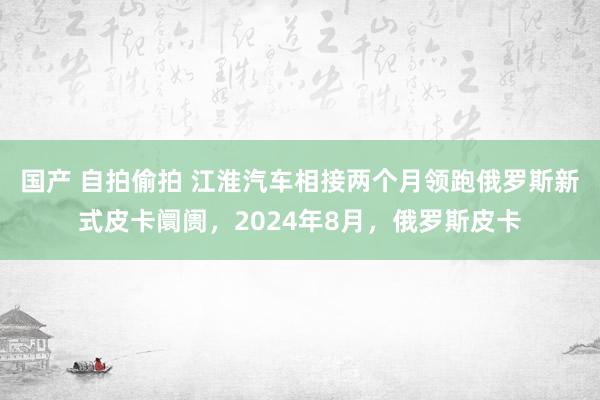 国产 自拍偷拍 江淮汽车相接两个月领跑俄罗斯新式皮卡阛阓，2024年8月，俄罗斯皮卡