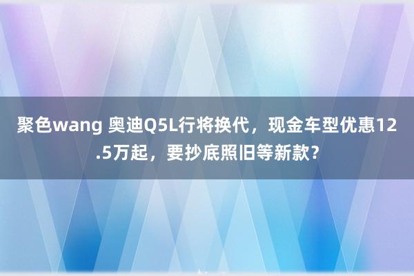 聚色wang 奥迪Q5L行将换代，现金车型优惠12.5万起，要抄底照旧等新款？